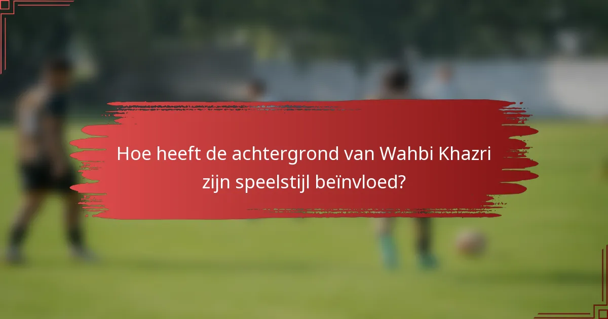 Hoe heeft de achtergrond van Wahbi Khazri zijn speelstijl beïnvloed?