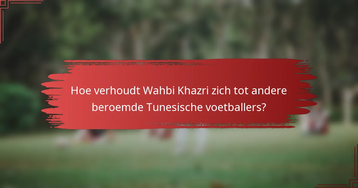 Hoe verhoudt Wahbi Khazri zich tot andere beroemde Tunesische voetballers?