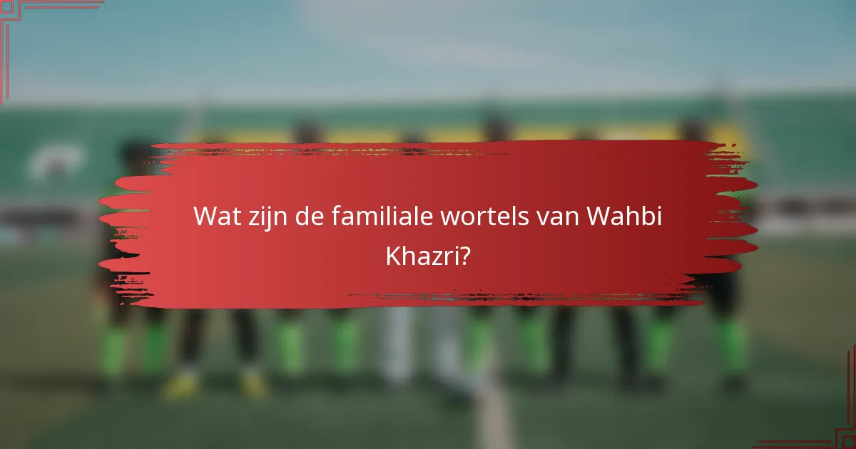 Wat zijn de familiale wortels van Wahbi Khazri?