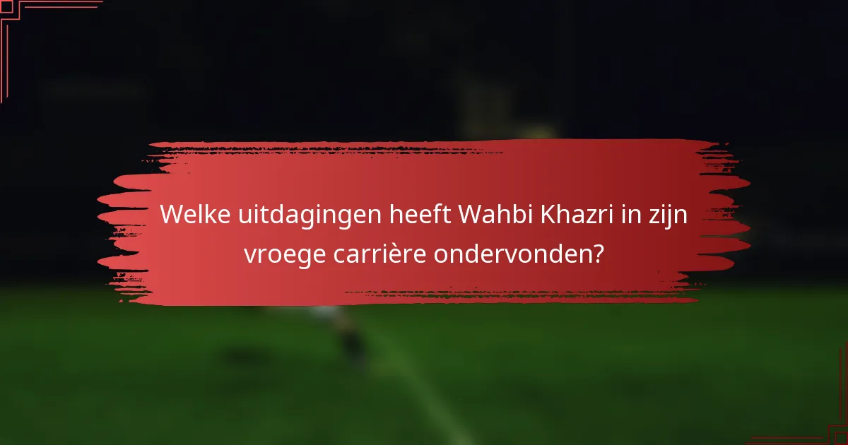 Welke uitdagingen heeft Wahbi Khazri in zijn vroege carrière ondervonden?